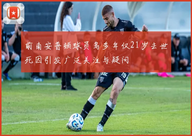 前南安普顿球员乌多年仅21岁去世死因引发广泛关注与疑问