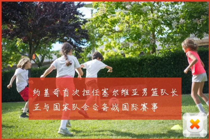 约基奇首次担任塞尔维亚男篮队长正与国家队会合备战国际赛事