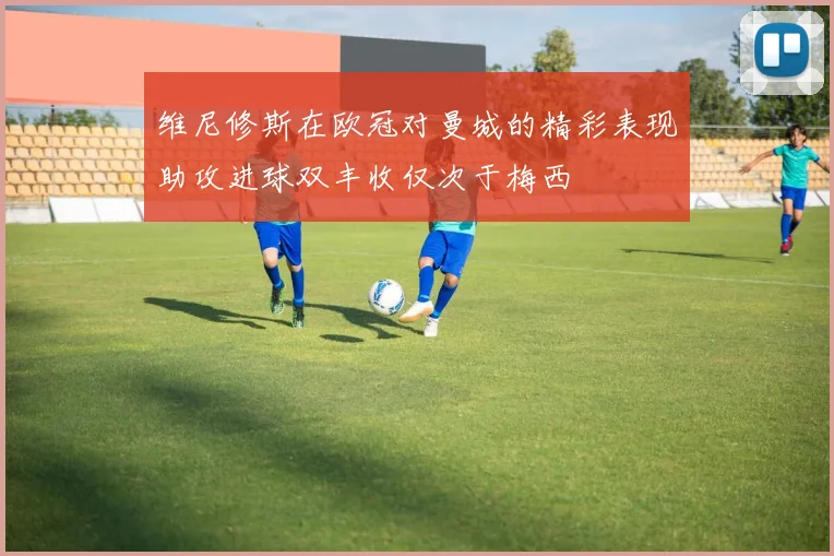 维尼修斯在欧冠对曼城的精彩表现助攻进球双丰收仅次于梅西