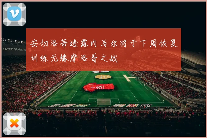安切洛蒂透露内马尔将于下周恢复训练无缘摩洛哥之战