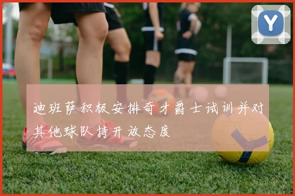 迪班萨积极安排奇才爵士试训并对其他球队持开放态度