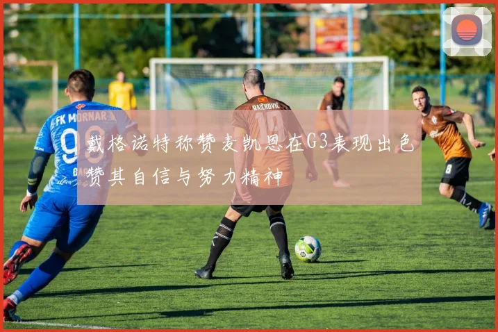 戴格诺特称赞麦凯恩在G3表现出色赞其自信与努力精神