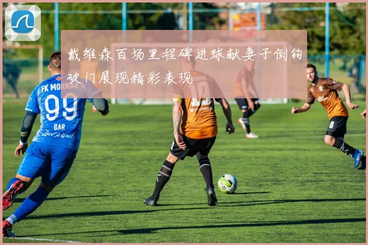 戴维森百场里程碑进球献妻子倒钩破门展现精彩表现