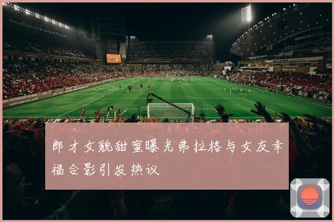 郎才女貌甜蜜曝光弗拉格与女友幸福合影引发热议