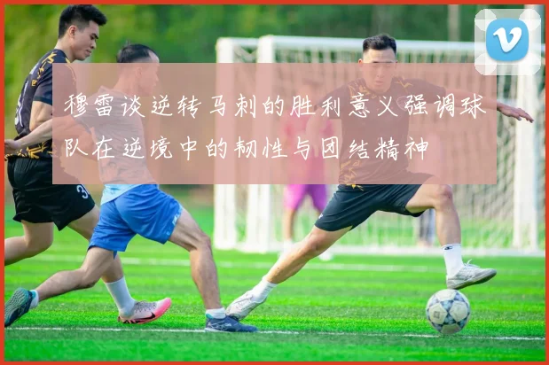 穆雷谈逆转马刺的胜利意义强调球队在逆境中的韧性与团结精神
