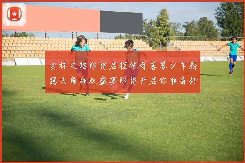 金杯之路即将启程传奇落幕少年崭露头角狂欢盛宴即将开启你准备好了吗