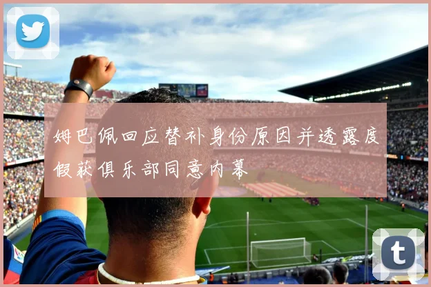 姆巴佩回应替补身份原因并透露度假获俱乐部同意内幕