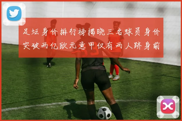足坛身价排行榜揭晓三名球员身价突破两亿欧元意甲仅有两人跻身前五十