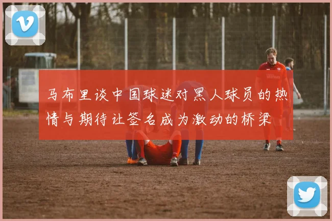 马布里谈中国球迷对黑人球员的热情与期待让签名成为激动的桥梁