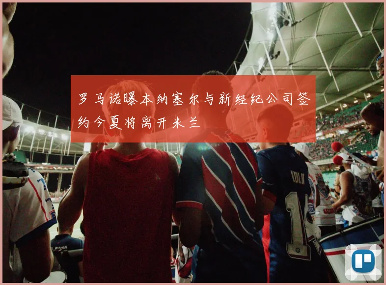 罗马诺曝本纳塞尔与新经纪公司签约今夏将离开米兰