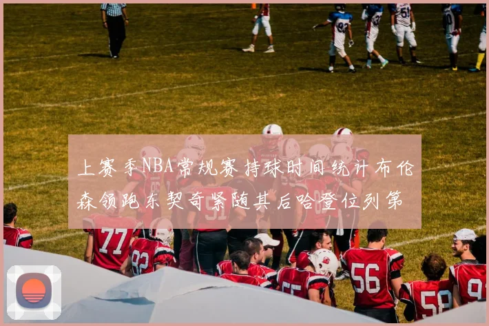 上赛季NBA常规赛持球时间统计布伦森领跑东契奇紧随其后哈登位列第四